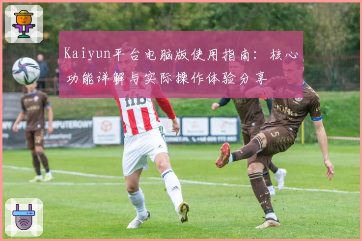 Kaiyun平台电脑版使用指南：核心功能详解与实际操作体验分享