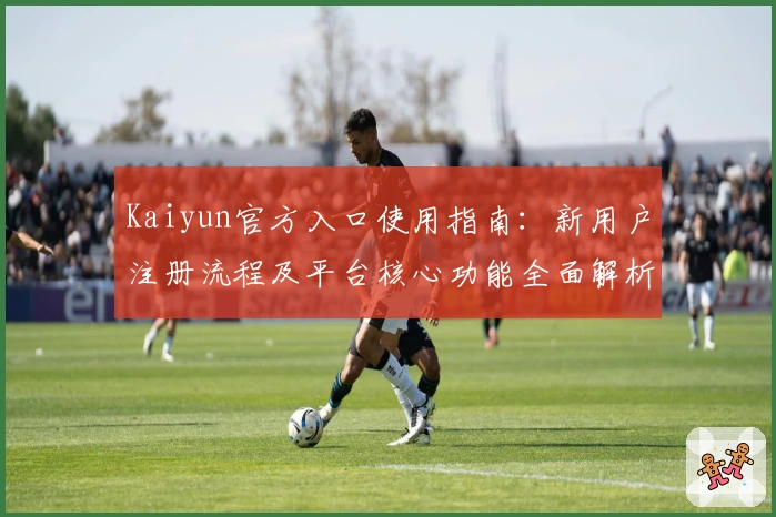 Kaiyun官方入口使用指南：新用户注册流程及平台核心功能全面解析
