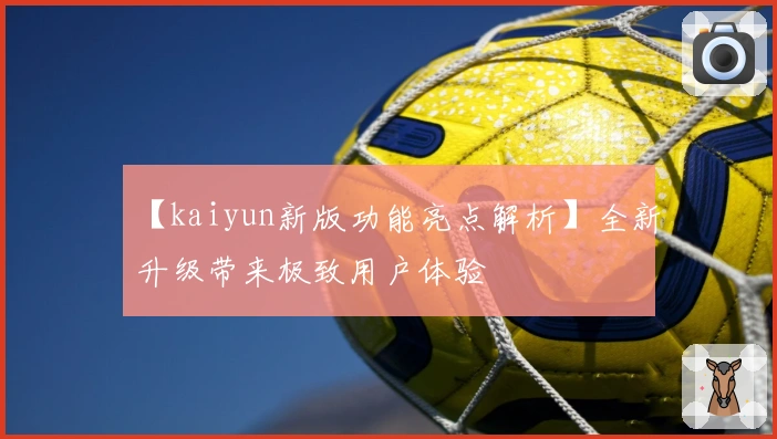 【kaiyun新版功能亮点解析】全新升级带来极致用户体验