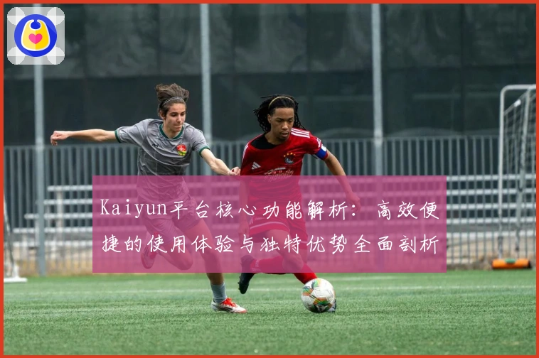 Kaiyun平台核心功能解析：高效便捷的使用体验与独特优势全面剖析